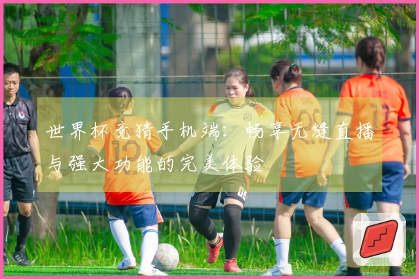 世界杯竞猜手机端：畅享无缝直播与强大功能的完美体验